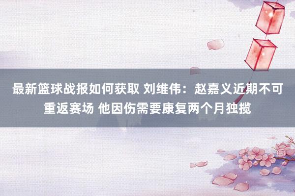 最新篮球战报如何获取 刘维伟：赵嘉义近期不可重返赛场 他因伤需要康复两个月独揽