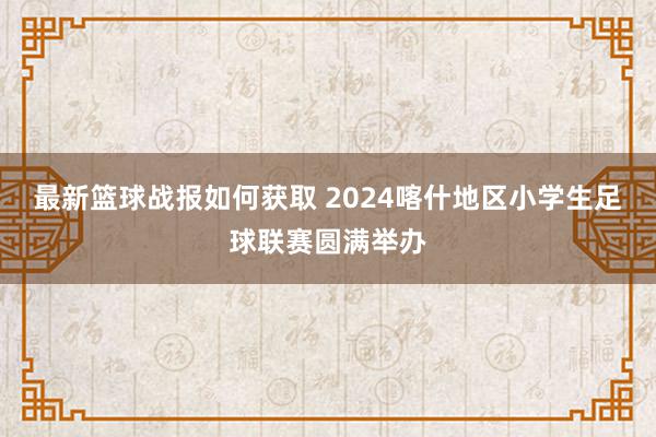 最新篮球战报如何获取 2024喀什地区小学生足球联赛圆满举办