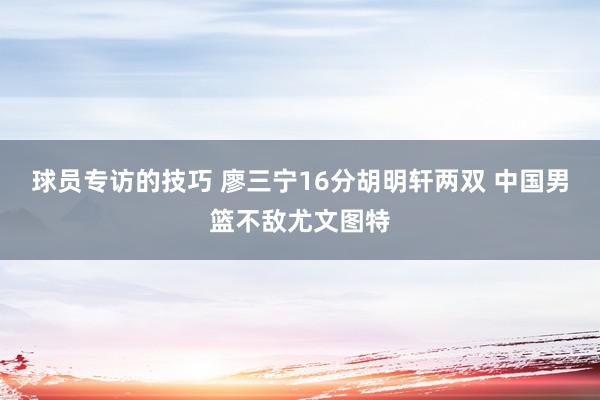 球员专访的技巧 廖三宁16分胡明轩两双 中国男篮不敌尤文图特