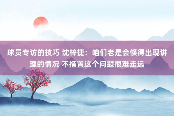 球员专访的技巧 沈梓捷：咱们老是会倏得出现讲理的情况 不措置这个问题很难走远