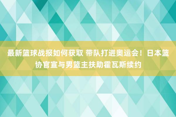 最新篮球战报如何获取 带队打进奥运会！日本篮协官宣与男篮主扶助霍瓦斯续约