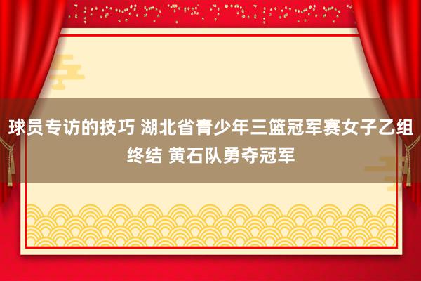 球员专访的技巧 湖北省青少年三篮冠军赛女子乙组终结 黄石队勇夺冠军