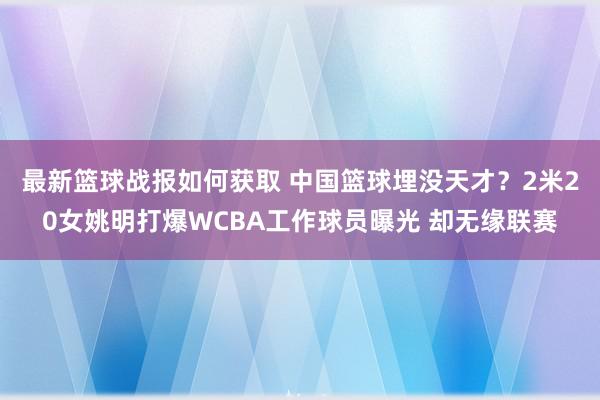 最新篮球战报如何获取 中国篮球埋没天才？2米20女姚明打爆WCBA工作球员曝光 却无缘联赛