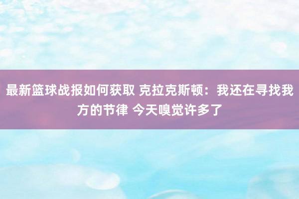 最新篮球战报如何获取 克拉克斯顿：我还在寻找我方的节律 今天嗅觉许多了