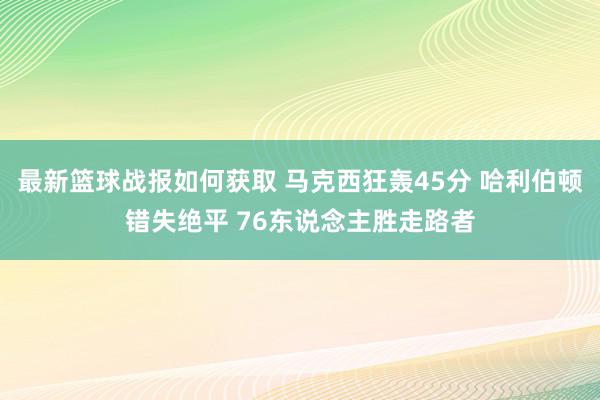 最新篮球战报如何获取 马克西狂轰45分 哈利伯顿错失绝平 76东说念主胜走路者