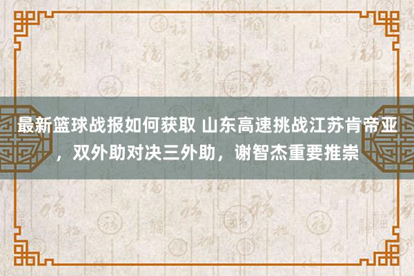 最新篮球战报如何获取 山东高速挑战江苏肯帝亚，双外助对决三外助，谢智杰重要推崇