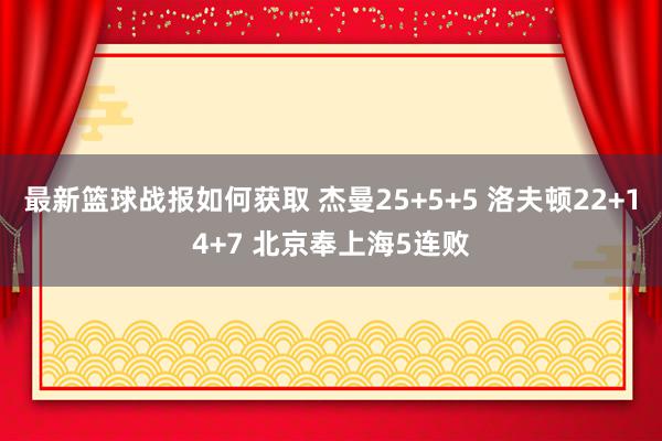 最新篮球战报如何获取 杰曼25+5+5 洛夫顿22+14+7 北京奉上海5连败