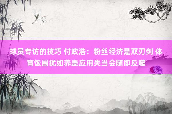 球员专访的技巧 付政浩：粉丝经济是双刃剑 体育饭圈犹如养蛊应用失当会随即反噬