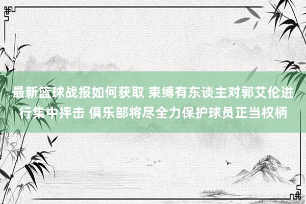 最新篮球战报如何获取 束缚有东谈主对郭艾伦进行集中抨击 俱乐部将尽全力保护球员正当权柄