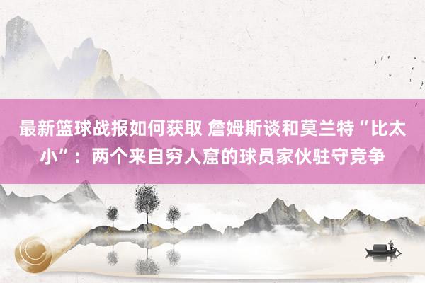 最新篮球战报如何获取 詹姆斯谈和莫兰特“比太小”：两个来自穷人窟的球员家伙驻守竞争