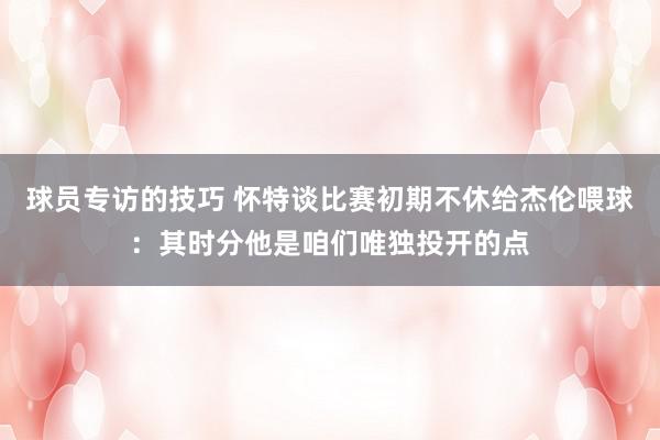 球员专访的技巧 怀特谈比赛初期不休给杰伦喂球：其时分他是咱们唯独投开的点