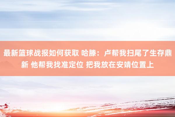 最新篮球战报如何获取 哈滕：卢帮我扫尾了生存鼎新 他帮我找准定位 把我放在安靖位置上