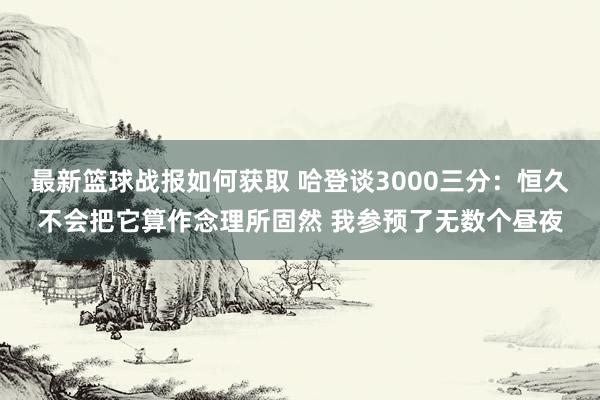 最新篮球战报如何获取 哈登谈3000三分：恒久不会把它算作念理所固然 我参预了无数个昼夜