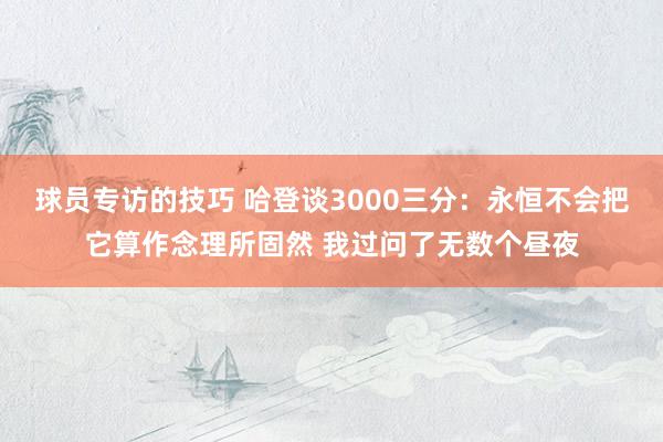 球员专访的技巧 哈登谈3000三分：永恒不会把它算作念理所固然 我过问了无数个昼夜