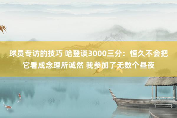 球员专访的技巧 哈登谈3000三分：恒久不会把它看成念理所诚然 我参加了无数个昼夜