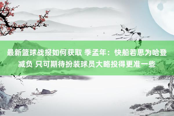 最新篮球战报如何获取 季孟年：快船若思为哈登减负 只可期待扮装球员大略投得更准一些