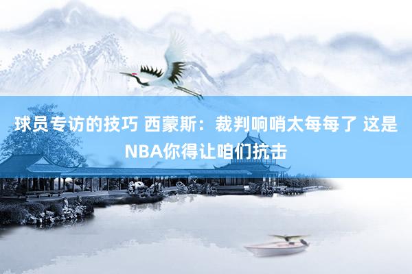 球员专访的技巧 西蒙斯：裁判响哨太每每了 这是NBA你得让咱们抗击