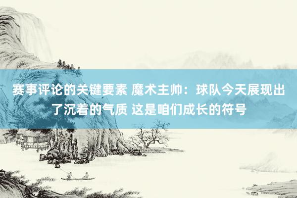 赛事评论的关键要素 魔术主帅：球队今天展现出了沉着的气质 这是咱们成长的符号