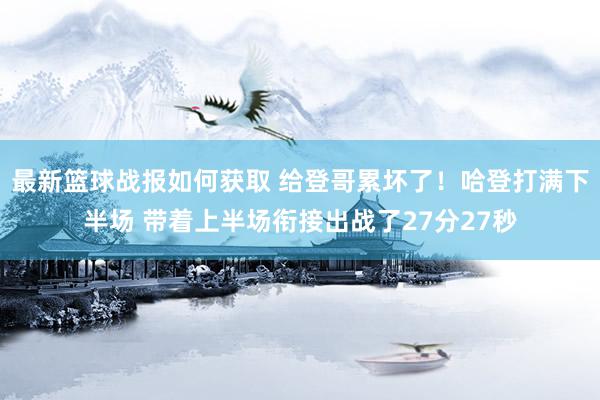 最新篮球战报如何获取 给登哥累坏了！哈登打满下半场 带着上半场衔接出战了27分27秒