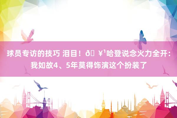 球员专访的技巧 泪目！🥹哈登说念火力全开：我如故4、5年莫得饰演这个扮装了