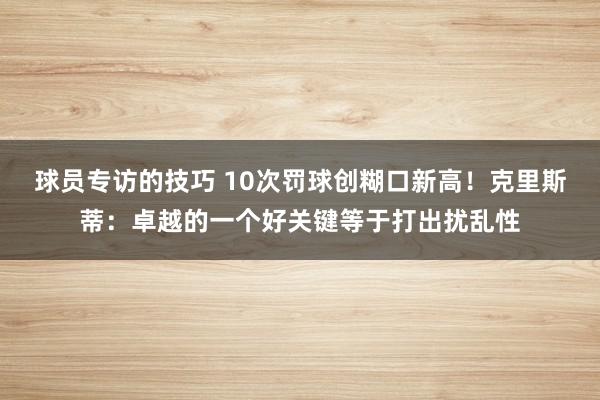 球员专访的技巧 10次罚球创糊口新高！克里斯蒂：卓越的一个好关键等于打出扰乱性