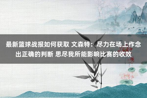 最新篮球战报如何获取 文森特：尽力在场上作念出正确的判断 思尽我所能影响比赛的收效