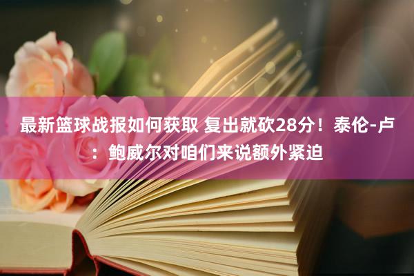 最新篮球战报如何获取 复出就砍28分！泰伦-卢：鲍威尔对咱们来说额外紧迫