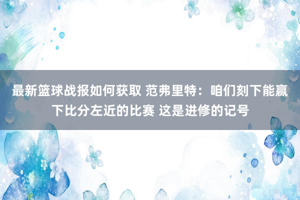 最新篮球战报如何获取 范弗里特：咱们刻下能赢下比分左近的比赛 这是进修的记号