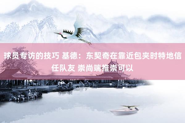 球员专访的技巧 基德：东契奇在靠近包夹时特地信任队友 崇尚端推崇可以