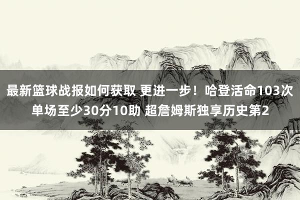 最新篮球战报如何获取 更进一步！哈登活命103次单场至少30分10助 超詹姆斯独享历史第2