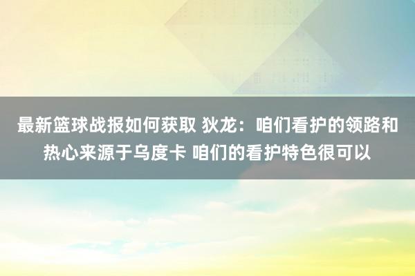 最新篮球战报如何获取 狄龙：咱们看护的领路和热心来源于乌度卡 咱们的看护特色很可以