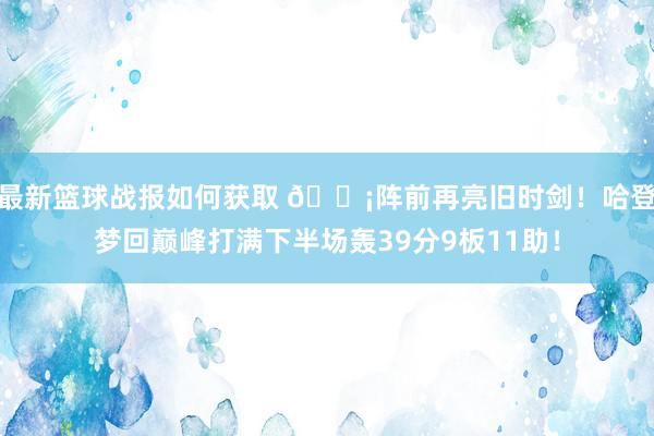 最新篮球战报如何获取 🗡阵前再亮旧时剑！哈登梦回巅峰打满下半场轰39分9板11助！