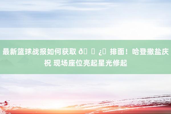 最新篮球战报如何获取 🐿️排面！哈登撒盐庆祝 现场座位亮起星光修起