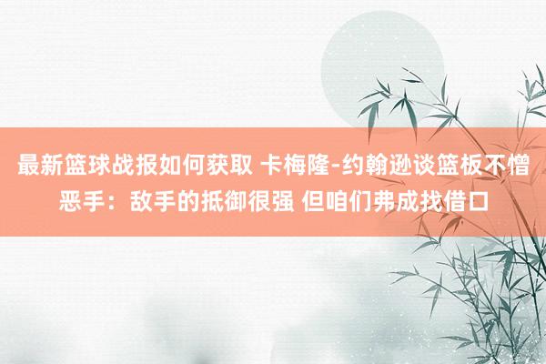 最新篮球战报如何获取 卡梅隆-约翰逊谈篮板不憎恶手：敌手的抵御很强 但咱们弗成找借口