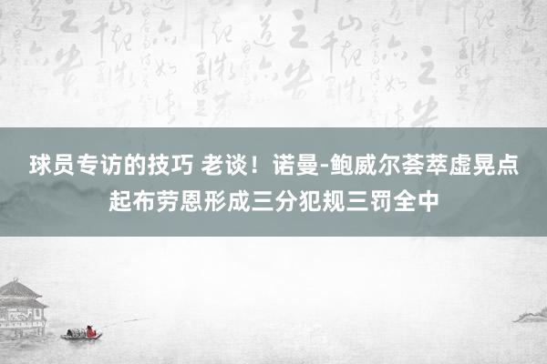 球员专访的技巧 老谈！诺曼-鲍威尔荟萃虚晃点起布劳恩形成三分犯规三罚全中