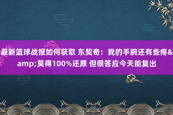 最新篮球战报如何获取 东契奇：我的手腕还有些疼&莫得100%还原 但很答应今天能复出