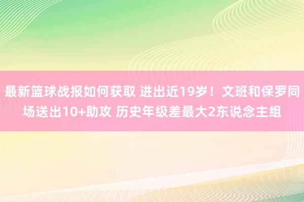 最新篮球战报如何获取 进出近19岁！文班和保罗同场送出10+助攻 历史年级差最大2东说念主组