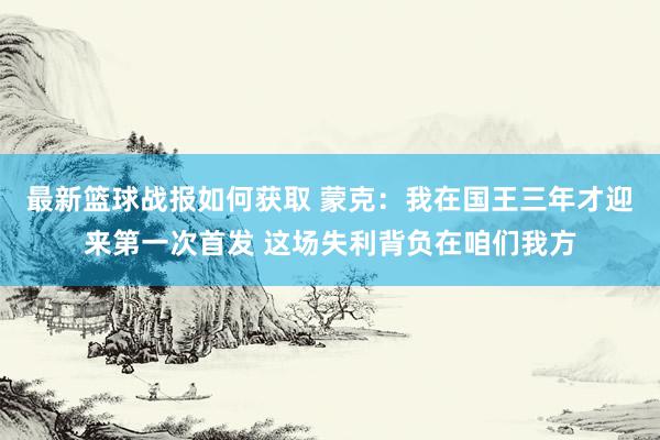 最新篮球战报如何获取 蒙克：我在国王三年才迎来第一次首发 这场失利背负在咱们我方