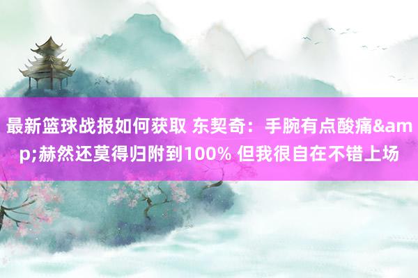 最新篮球战报如何获取 东契奇：手腕有点酸痛&赫然还莫得归附到100% 但我很自在不错上场