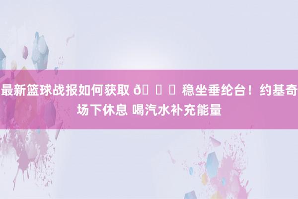 最新篮球战报如何获取 😂稳坐垂纶台！约基奇场下休息 喝汽水补充能量