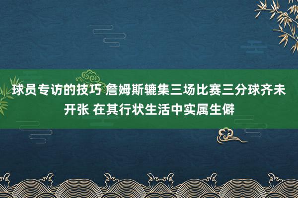 球员专访的技巧 詹姆斯辘集三场比赛三分球齐未开张 在其行状生活中实属生僻