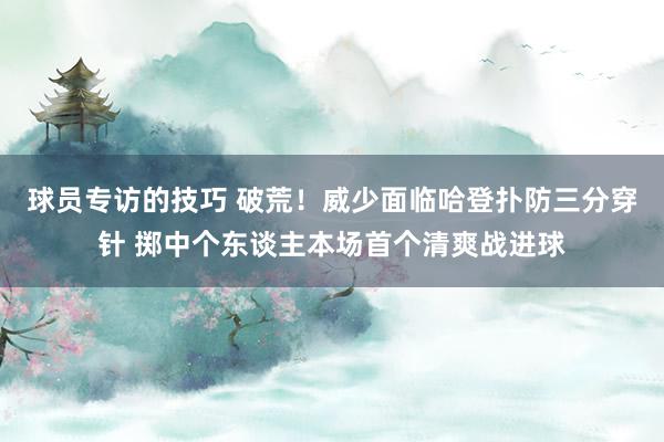 球员专访的技巧 破荒！威少面临哈登扑防三分穿针 掷中个东谈主本场首个清爽战进球