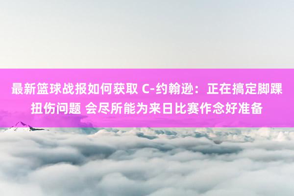 最新篮球战报如何获取 C-约翰逊：正在搞定脚踝扭伤问题 会尽所能为来日比赛作念好准备