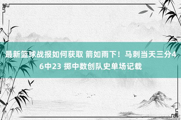 最新篮球战报如何获取 箭如雨下！马刺当天三分46中23 掷中数创队史单场记载