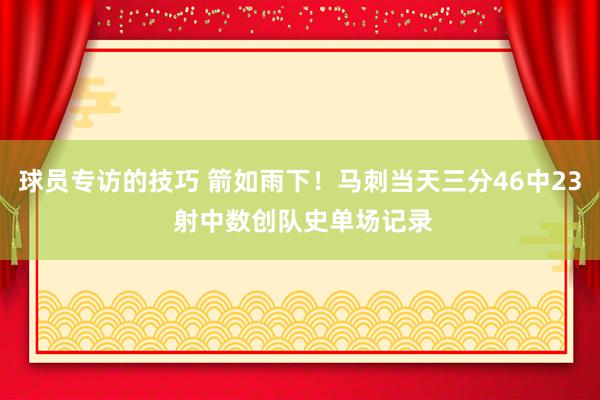 球员专访的技巧 箭如雨下！马刺当天三分46中23 射中数创队史单场记录