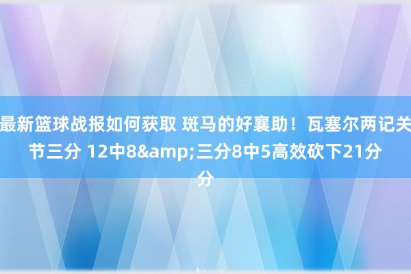 最新篮球战报如何获取 斑马的好襄助！瓦塞尔两记关节三分 12中8&三分8中5高效砍下21分