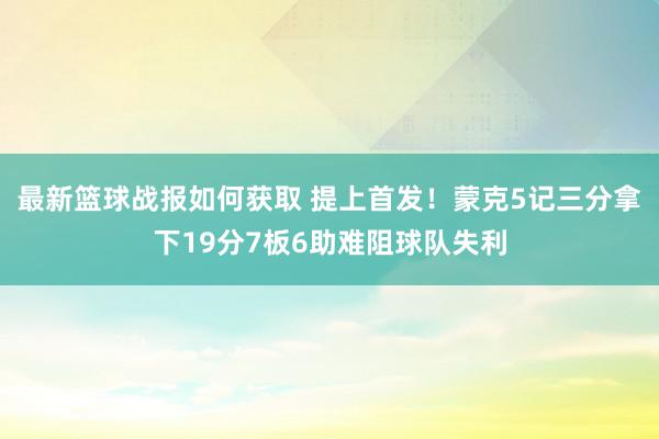 最新篮球战报如何获取 提上首发！蒙克5记三分拿下19分7板6助难阻球队失利