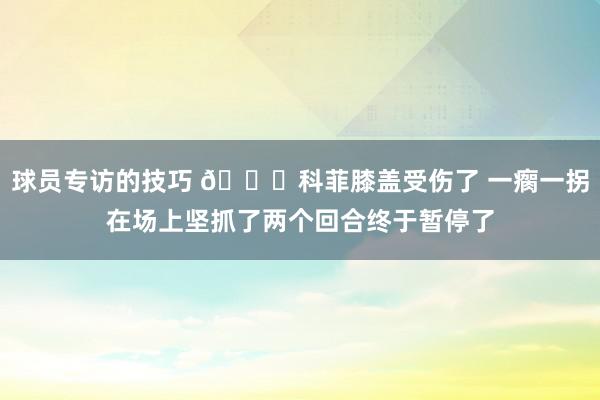 球员专访的技巧 😐科菲膝盖受伤了 一瘸一拐在场上坚抓了两个回合终于暂停了