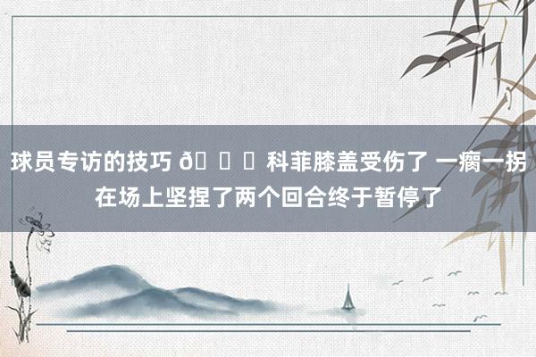 球员专访的技巧 😐科菲膝盖受伤了 一瘸一拐在场上坚捏了两个回合终于暂停了