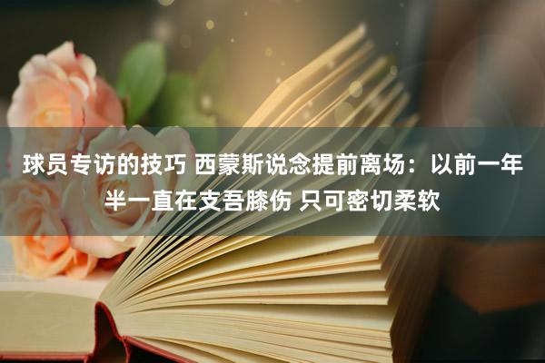 球员专访的技巧 西蒙斯说念提前离场：以前一年半一直在支吾膝伤 只可密切柔软